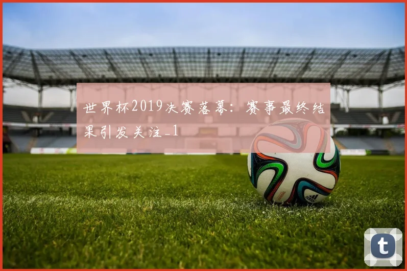 世界杯2019决赛落幕：赛事最终结果引发关注_1