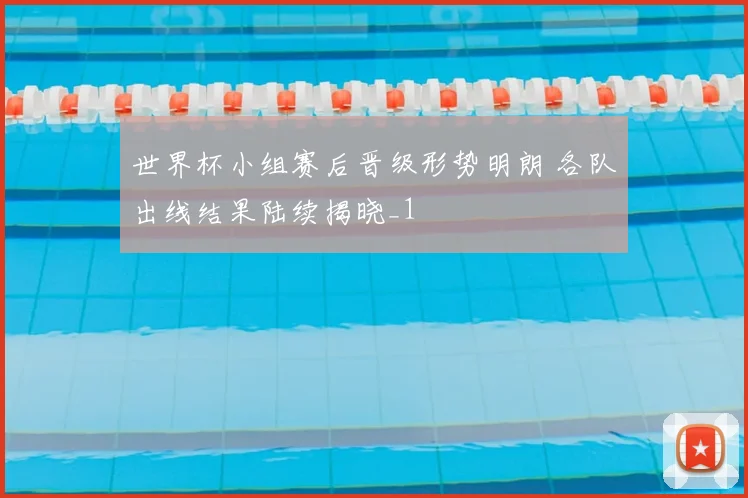 世界杯小组赛后晋级形势明朗 各队出线结果陆续揭晓_1