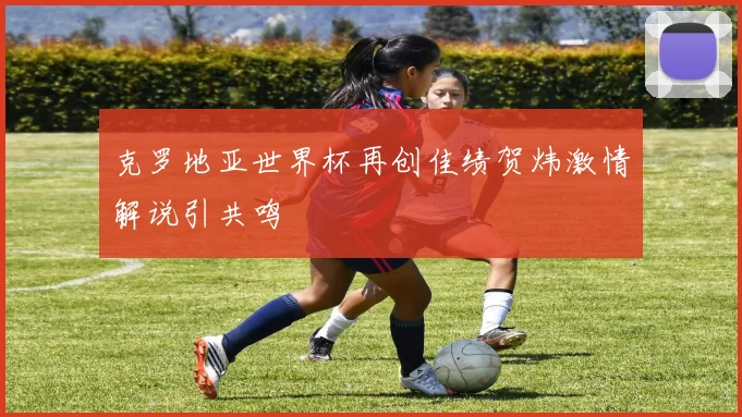 克罗地亚世界杯再创佳绩贺炜激情解说引共鸣