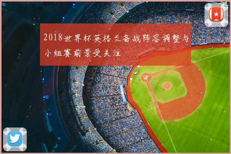 2018世界杯英格兰备战阵容调整与小组赛前景受关注
