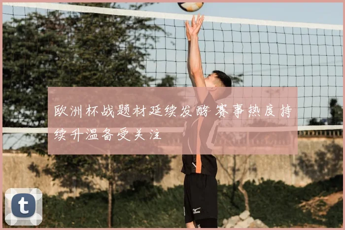 欧洲杯战题材延续发酵 赛事热度持续升温备受关注