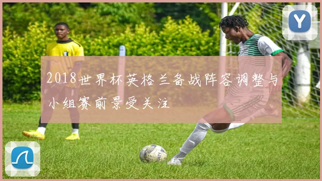 2018世界杯英格兰备战阵容调整与小组赛前景受关注