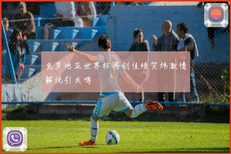 克罗地亚世界杯再创佳绩贺炜激情解说引共鸣